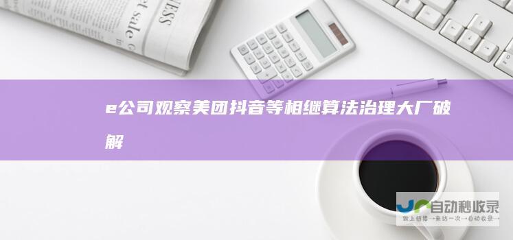 【e公司观察】美团抖音等相继算法治理大厂破解算法茧房效应不会一蹴而就|内卷|小红书|知名企业
