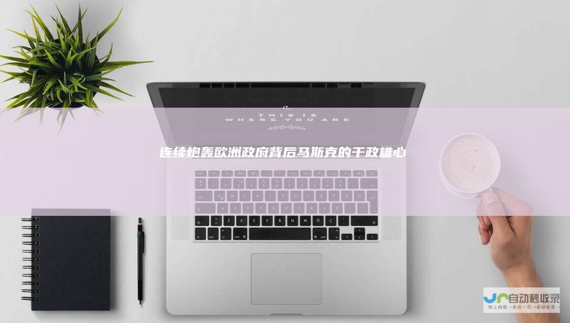 连续炮轰欧洲政府背后：马斯克的“干政”雄心|美国|特斯拉|法拉奇|知名企业|唐纳德·特朗普