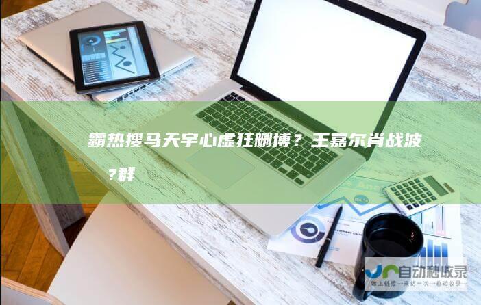 霸热搜!马天宇心虚狂删博？王嘉尔肖战波及?群演们下场站队李明德|公司老板