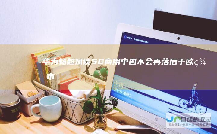 华为杨超斌谈5G商用：中国不会再落后于欧美市场|运营商|手机|中国联通