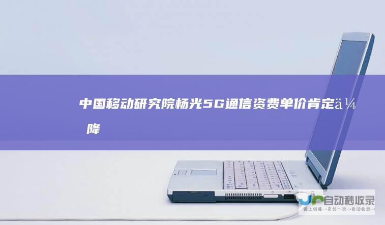 中国移动研究院杨光：5G通信资费单价肯定会降低|运营商|云计算