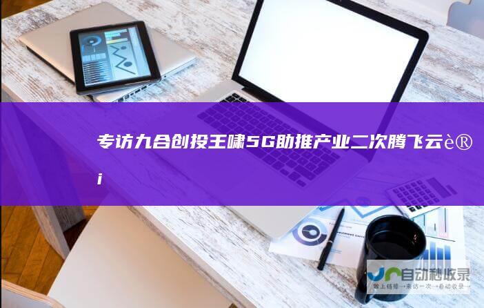 专访九合创投王啸：5G助推产业二次腾飞|云计算|互联网
