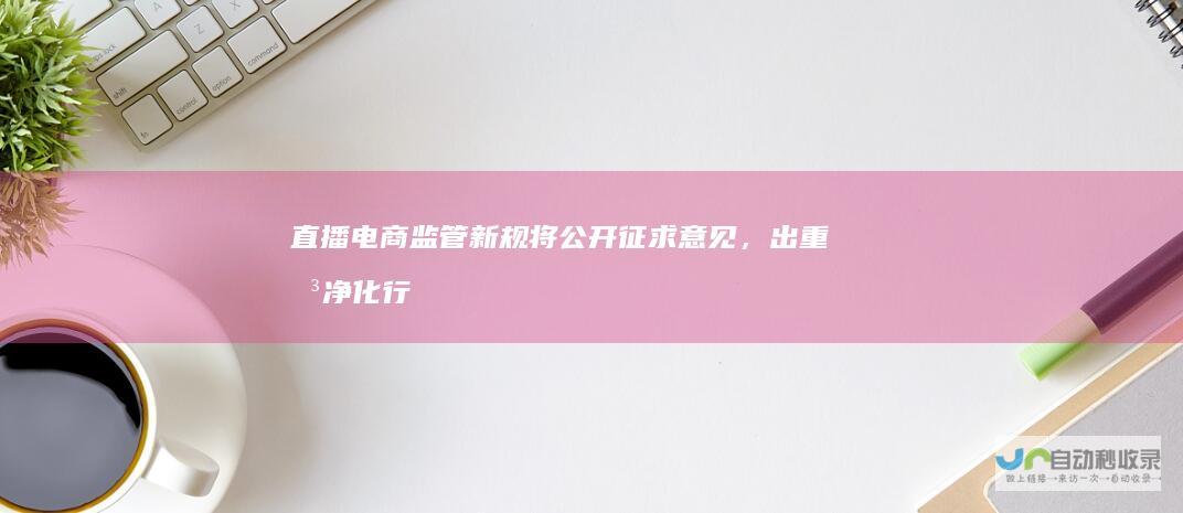 直播电商监管新规将公开征求意见，出重拳净化行业生态|违法|市场监管总局