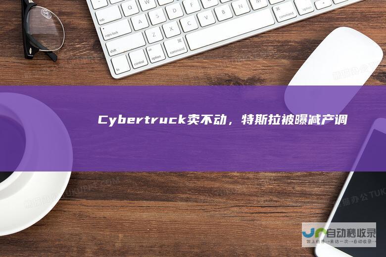 Cybertruck卖不动，特斯拉被曝减产调人手|马斯克|特朗普|cybertruck