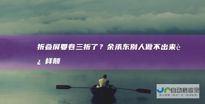 折叠屏要卷三折了？余承东：别人做不出来这样颠覆性的产品|手机|手机市场|智能手机