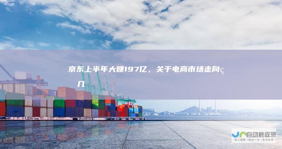 京东上半年大赚197亿，关于电商市场走向的几个猜想|京东集团|京喜|零售|物流