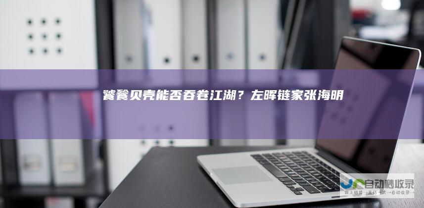 饕餮贝壳：能否吞卷江湖？|左晖|链家|张海明|姚劲波|安居客