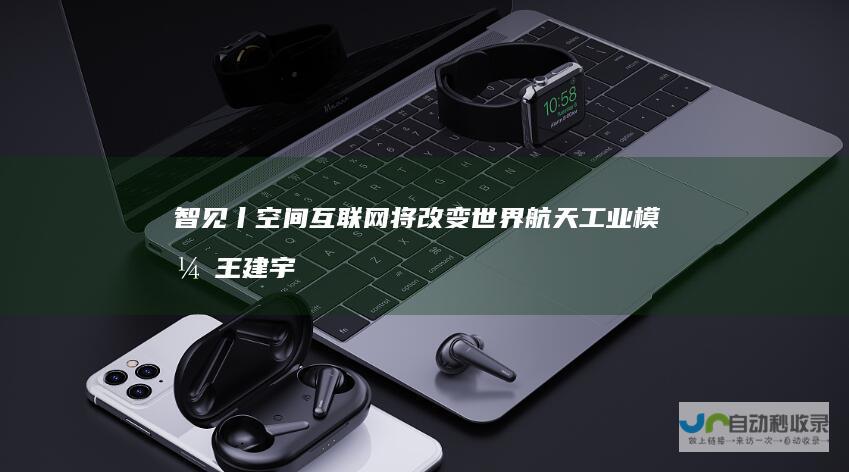 智见丨空间互联网将改变世界航天工业模式王建宇院士：航天工业将不再神秘|卫星|马斯克