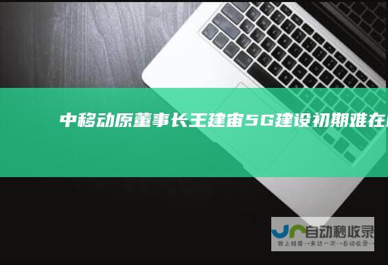 中移动原董事长王建宙：5G建设初期难在哪？|运营商|中国移动|5g手机|中国电信|中国联通