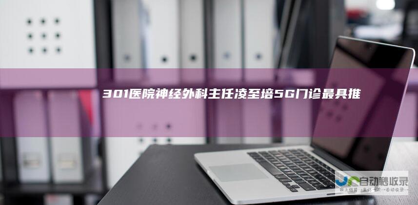 301医院神经外科主任凌至培：5G门诊最具推广普及意义|手术