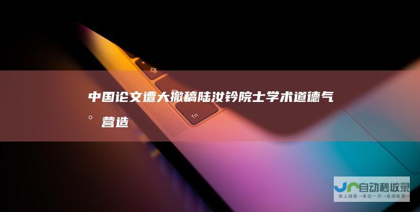 中国论文遭大撤稿陆汝钤院士：学术道德气氛营造不够|人工智能|吴文俊|科学