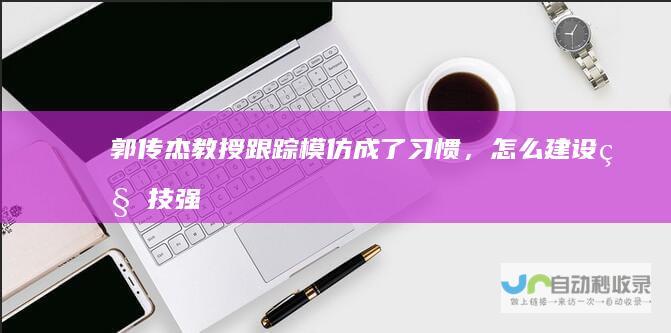郭传杰教授：跟踪模仿成了习惯，怎么建设科技强国|科学|潘建伟|钱学森|院士