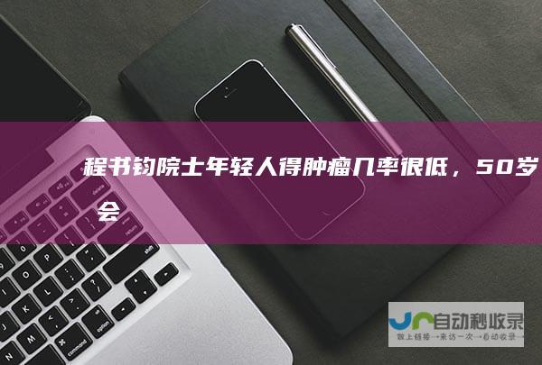 程书钧院士：年轻人得肿瘤几率很低，50岁后会增多|癌症|肺癌|肿瘤治疗|甲状腺