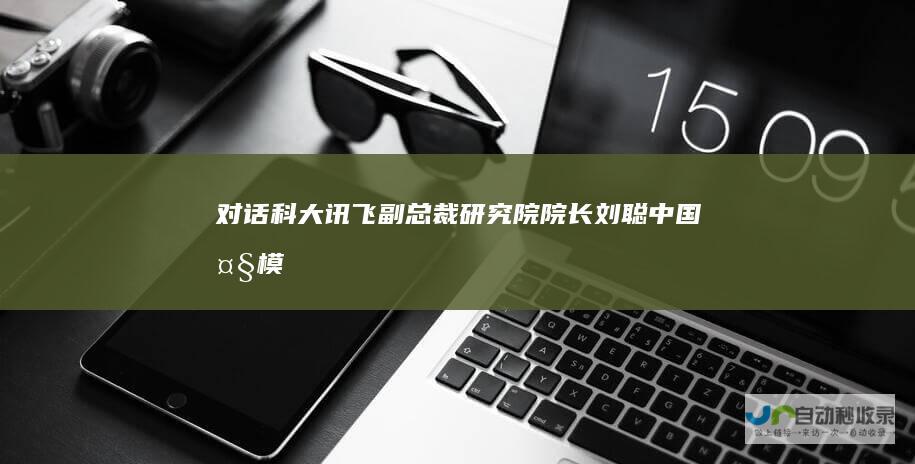 对话科大讯飞副总裁、研究院院长刘聪：中国大模型已从追赶对标走向自主原创|翻译