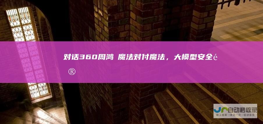 对话360周鸿祎：魔法对付魔法，大模型安全问题得靠大模型|机器人|工作流|智能体