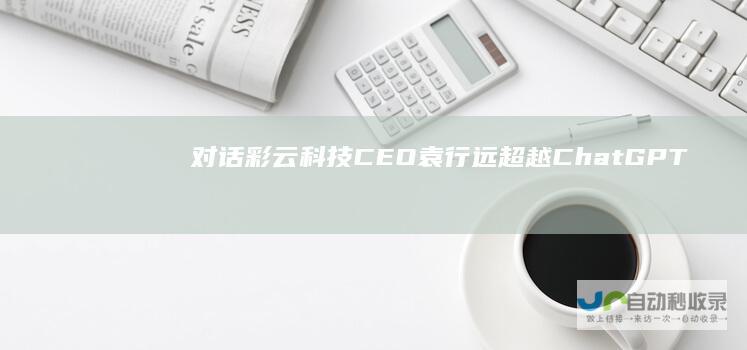 对话彩云科技CEO袁行远：超越ChatGPT，需要打开“黑盒”|人工智能|工作流
