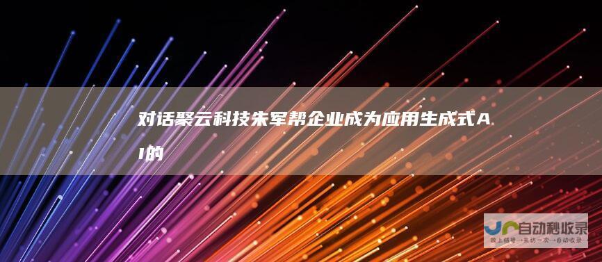 对话聚云科技朱军帮企业成为应用生成式AI的