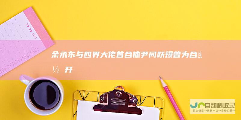 余承东与“四界”大佬首合体尹同跃爆曾为合作开除高管|奇瑞汽车|北汽|项兴初
