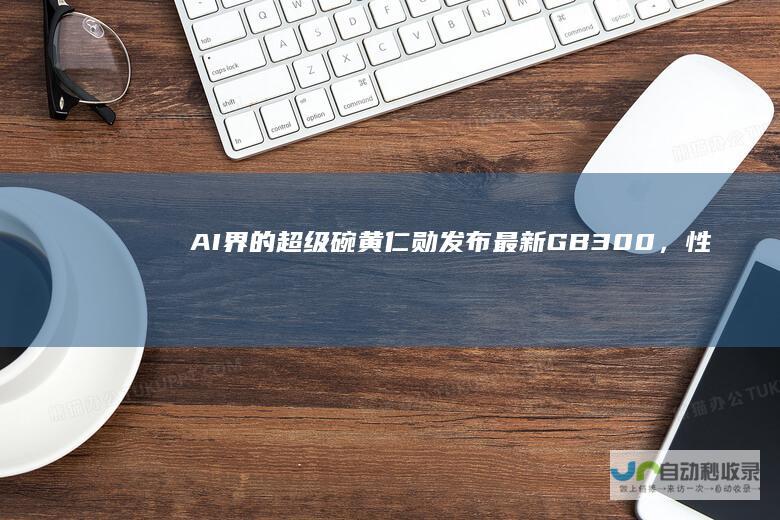 AI界的超级碗！黄仁勋发布最新GB300，性能提升1.5倍，押注AgenticAI，还祭出了机器人开源模型|英伟达|nvidia|人工智能