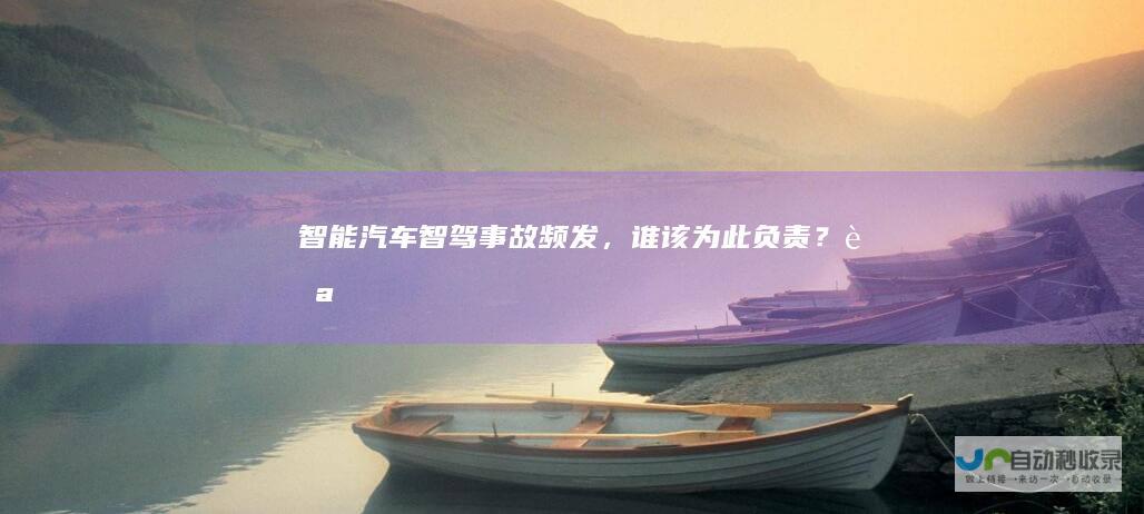 智能汽车“智驾”事故频发，谁该为此负责？|自动驾驶|驾驶员|自动驾驶技术|方向盘
