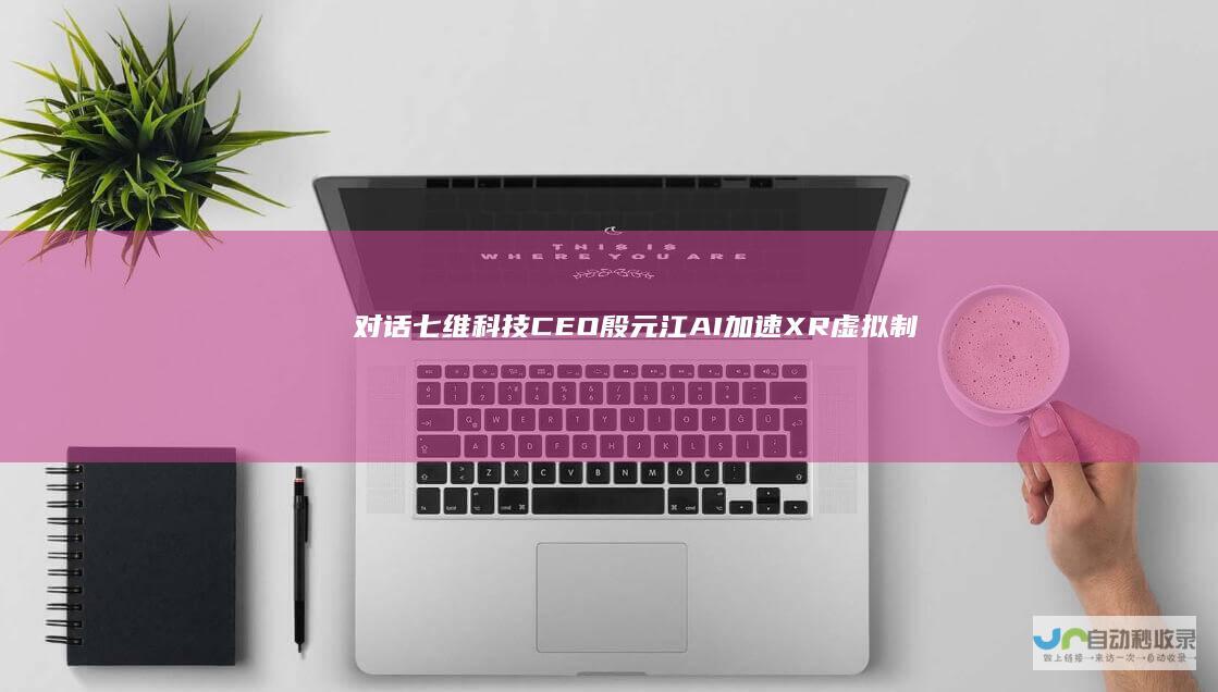 对话七维科技CEO殷元江AI加速XR虚拟制