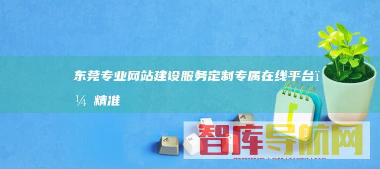 东莞专业网站建设服务：定制专属在线平台，精准触达目标客户，实现业务增长