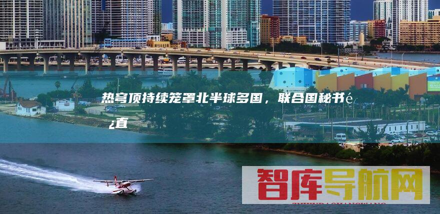 热穹顶持续笼罩北半球多国，联合国秘书长直